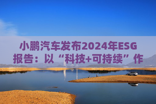 小鹏汽车发布2024年ESG报告：以“科技+可持续”作为发展航向标 探索全生命周期绿色方案