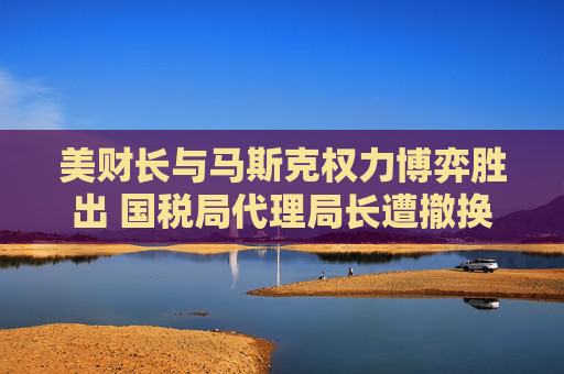 美财长与马斯克权力博弈胜出 国税局代理局长遭撤换