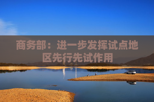 商务部：进一步发挥试点地区先行先试作用