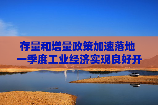 存量和增量政策加速落地 一季度工业经济实现良好开局