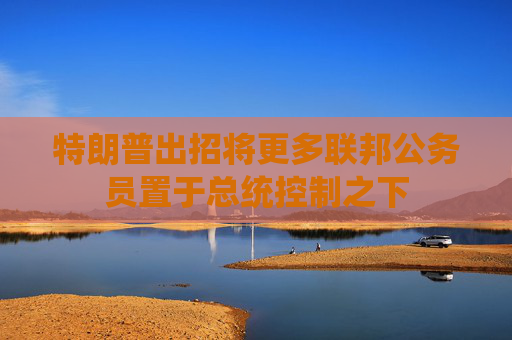 特朗普出招将更多联邦公务员置于总统控制之下