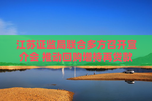 江苏证监局联合多方召开宣介会 推动回购增持再贷款业务增量扩面