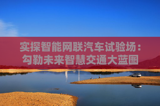 实探智能网联汽车试验场：勾勒未来智慧交通大蓝图