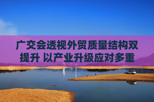 广交会透视外贸质量结构双提升 以产业升级应对多重挑战有“底气”