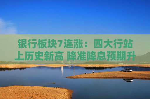 银行板块7连涨：四大行站上历史新高 降准降息预期升温