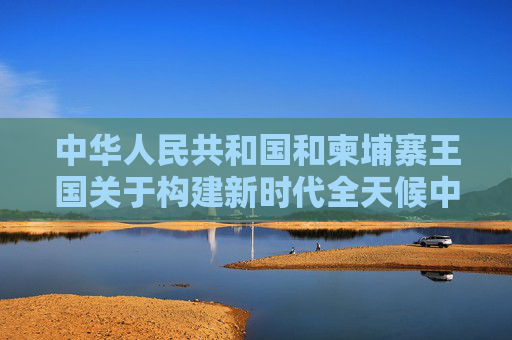 中华人民共和国和柬埔寨王国关于构建新时代全天候中柬命运共同体、落实三大全球倡议的联合声明