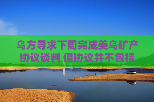 乌方寻求下周完成美乌矿产协议谈判 但协议并不包括安全保障