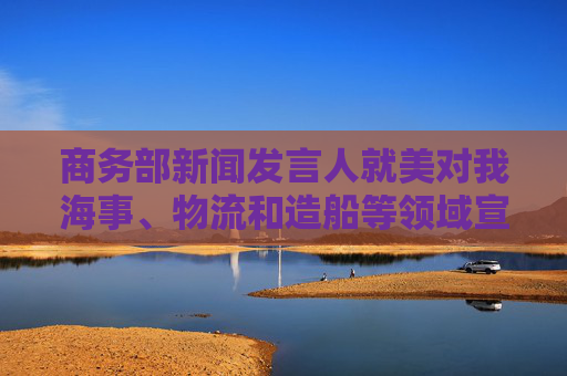 商务部新闻发言人就美对我海事、物流和造船等领域宣布最终措施答记者问