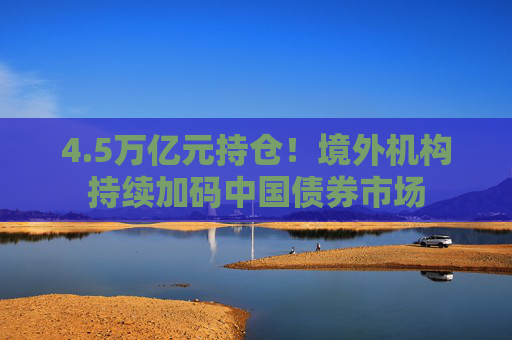 4.5万亿元持仓！境外机构持续加码中国债券市场