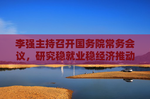 李强主持召开国务院常务会议，研究稳就业稳经济推动高质量发展的若干措施