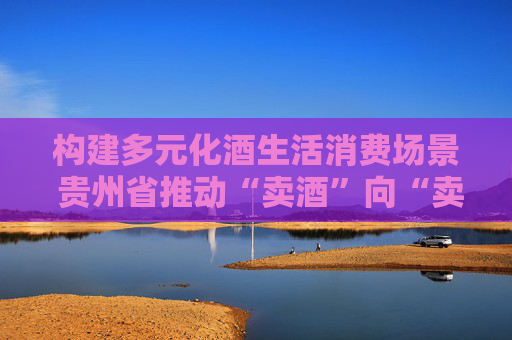构建多元化酒生活消费场景 贵州省推动“卖酒”向“卖生活方式”转变