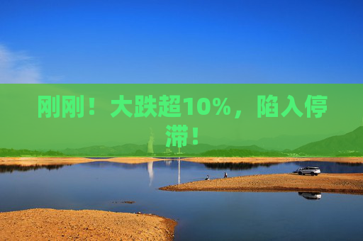 刚刚！大跌超10%，陷入停滞！