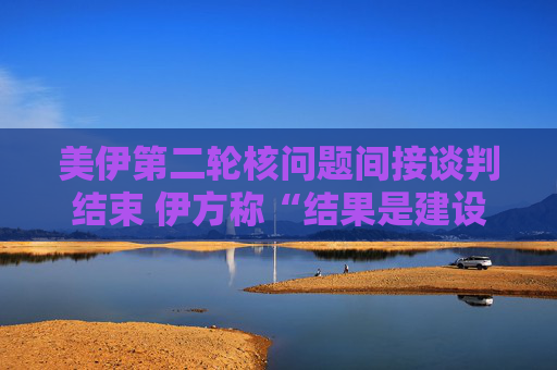 美伊第二轮核问题间接谈判结束 伊方称“结果是建设性的”