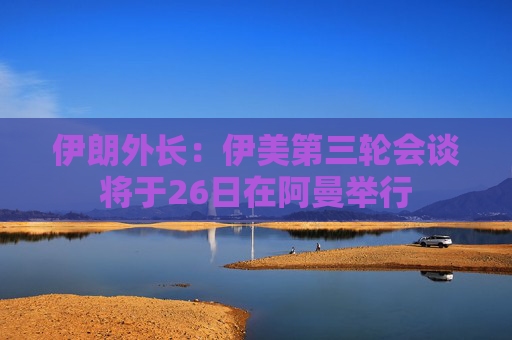伊朗外长：伊美第三轮会谈将于26日在阿曼举行