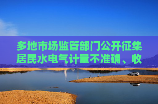 多地市场监管部门公开征集居民水电气计量不准确、收费不规范问题线索