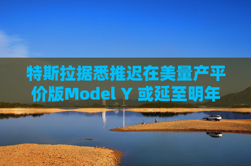 特斯拉据悉推迟在美量产平价版Model Y 或延至明年初