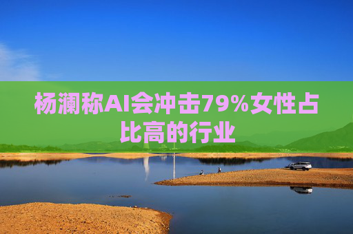 杨澜称AI会冲击79%女性占比高的行业