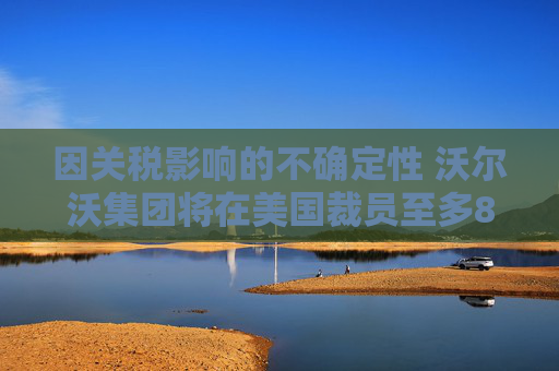 因关税影响的不确定性 沃尔沃集团将在美国裁员至多800人