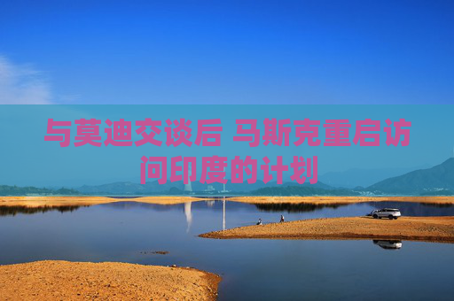 与莫迪交谈后 马斯克重启访问印度的计划