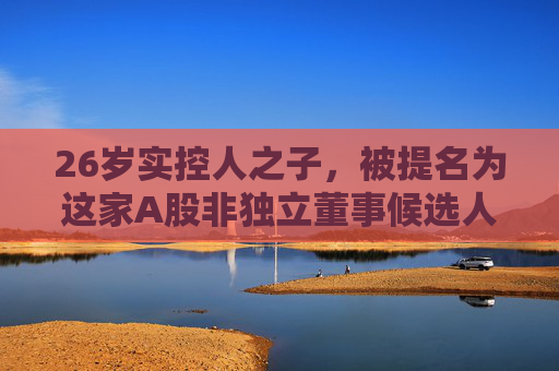 26岁实控人之子，被提名为这家A股非独立董事候选人！