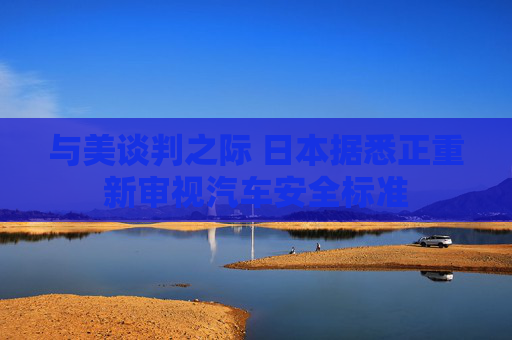 与美谈判之际 日本据悉正重新审视汽车安全标准