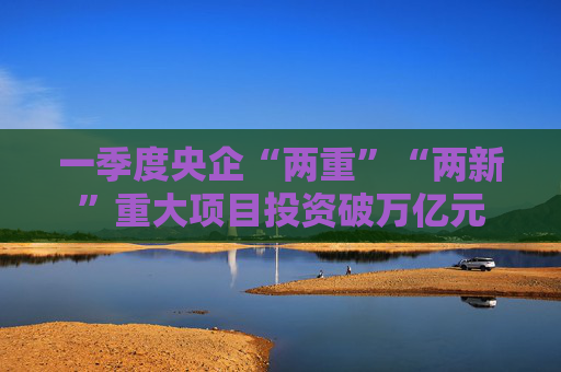 一季度央企“两重”“两新”重大项目投资破万亿元