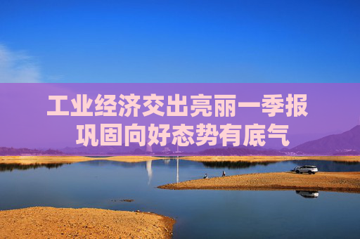 工业经济交出亮丽一季报  巩固向好态势有底气