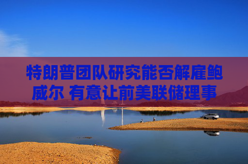 特朗普团队研究能否解雇鲍威尔 有意让前美联储理事凯文·沃什接任