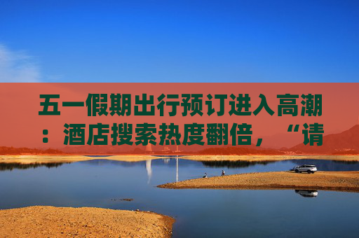 五一假期出行预订进入高潮：酒店搜索热度翻倍，“请4休11”拼假带动长线游