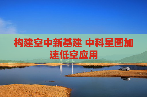 构建空中新基建 中科星图加速低空应用