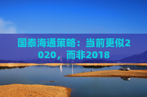 国泰海通策略：当前更似2020，而非2018