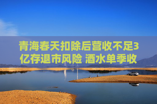 青海春天扣除后营收不足3亿存退市风险 酒水单季收入占全年50%被质疑