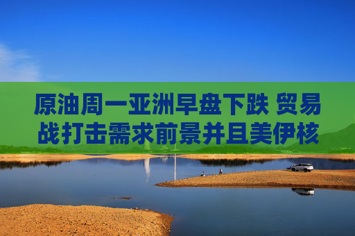 原油周一亚洲早盘下跌 贸易战打击需求前景并且美伊核谈判取得进展