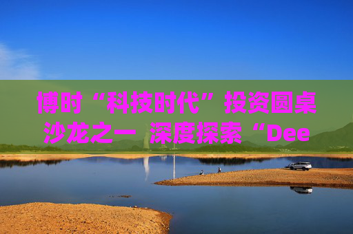 博时“科技时代”投资圆桌沙龙之一  深度探索“Deep Seek与AI投资”机遇