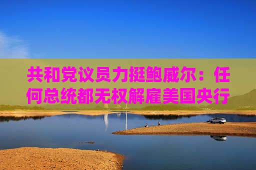 共和党议员力挺鲍威尔：任何总统都无权解雇美国央行行长！