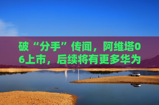 破“分手”传闻，阿维塔06上市，后续将有更多华为人员入驻