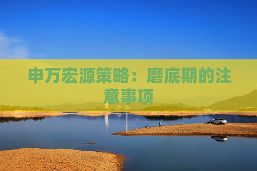 申万宏源策略：磨底期的注意事项