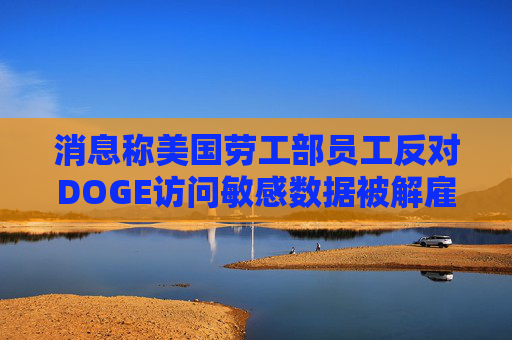 消息称美国劳工部员工反对DOGE访问敏感数据被解雇