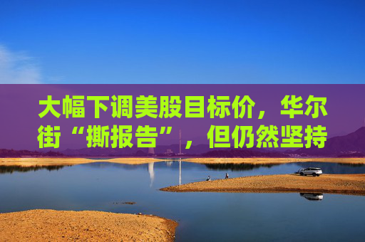 大幅下调美股目标价，华尔街“撕报告”，但仍然坚持“今年会涨”