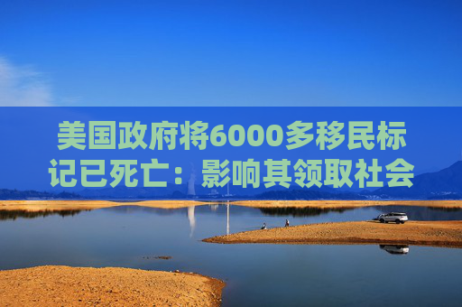 美国政府将6000多移民标记已死亡：影响其领取社会福利和拥有合法工作的权利
