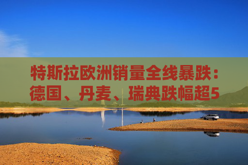 特斯拉欧洲销量全线暴跌：德国、丹麦、瑞典跌幅超50%