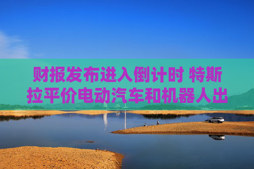 财报发布进入倒计时 特斯拉平价电动汽车和机器人出租车成关注焦点