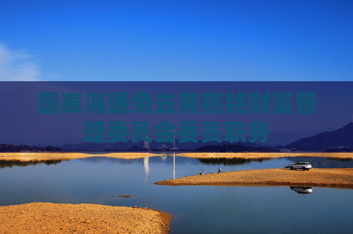 国泰海通免去黄燕铭财富管理委员会委员职务