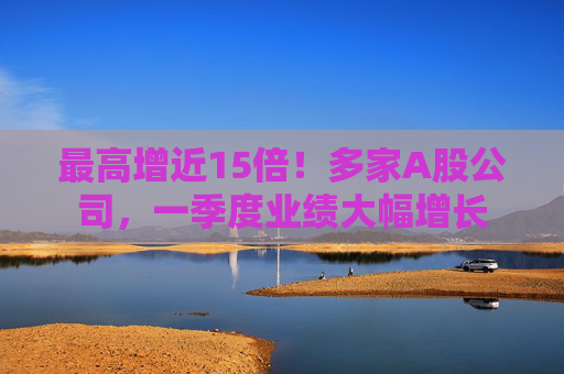 最高增近15倍！多家A股公司，一季度业绩大幅增长