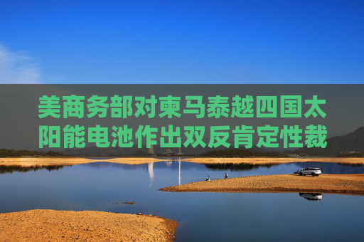 美商务部对柬马泰越四国太阳能电池作出双反肯定性裁定