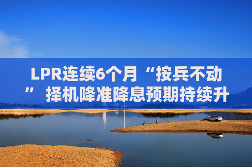 LPR连续6个月“按兵不动” 择机降准降息预期持续升温