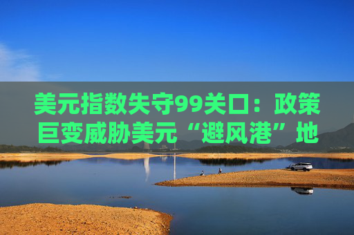 美元指数失守99关口：政策巨变威胁美元“避风港”地位