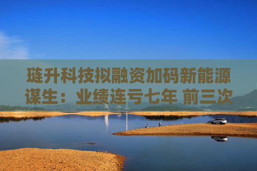 琏升科技拟融资加码新能源谋生：业绩连亏七年 前三次定增均告失败
