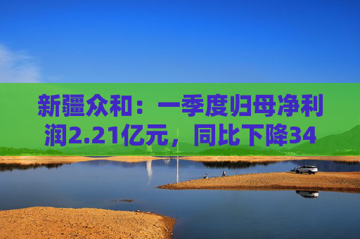 新疆众和：一季度归母净利润2.21亿元，同比下降34.36%