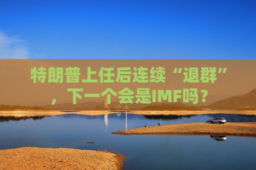 特朗普上任后连续“退群”，下一个会是IMF吗？